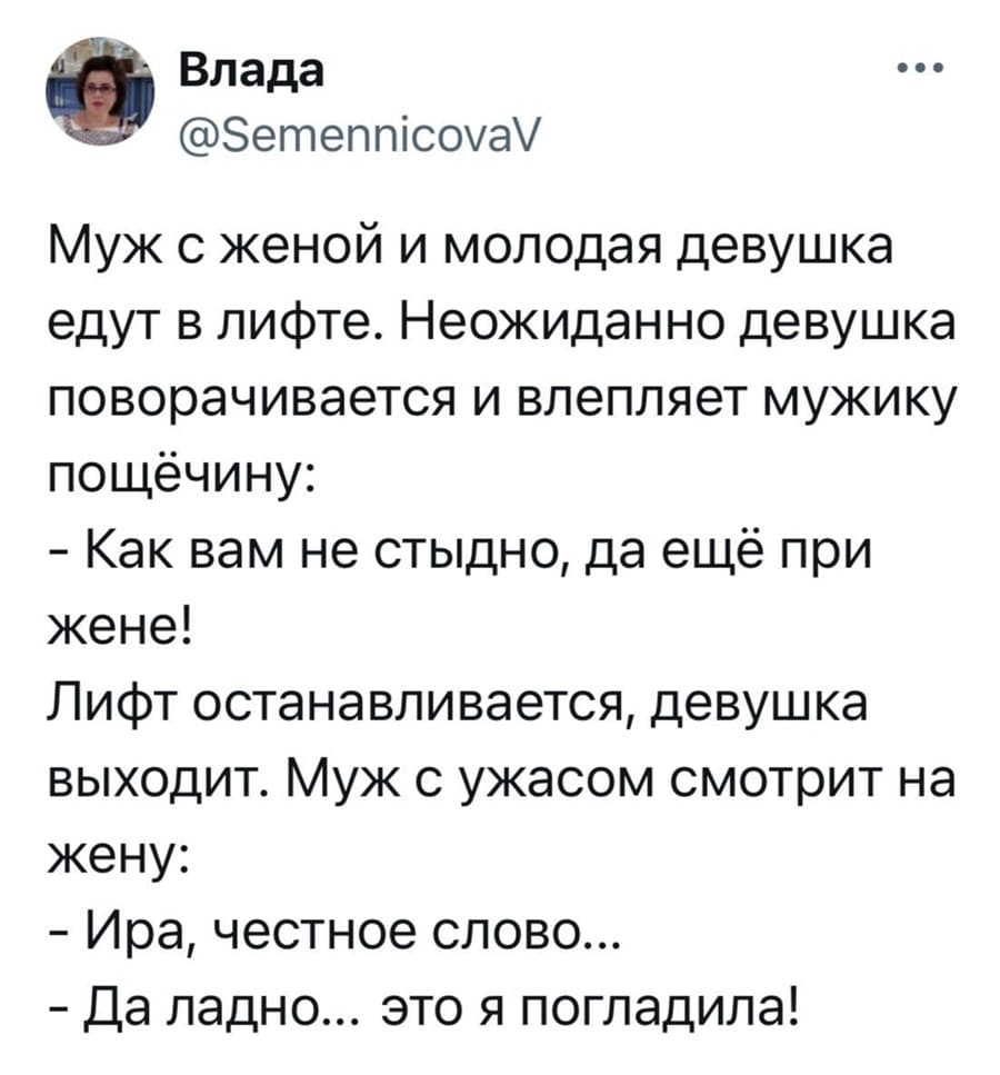 Муж с женой и молодая девушка едут в лифте. Неожиданно девушка поворачивается и влепляет мужчине звонкую пощёчину:
— Как вам не стыдно, да ещё при жене!
Лифт останавливается, девушка выходит.
Муж с ужасом смотрит на жену:
— Света, честное слово...
— Да ладно... это я погладила!