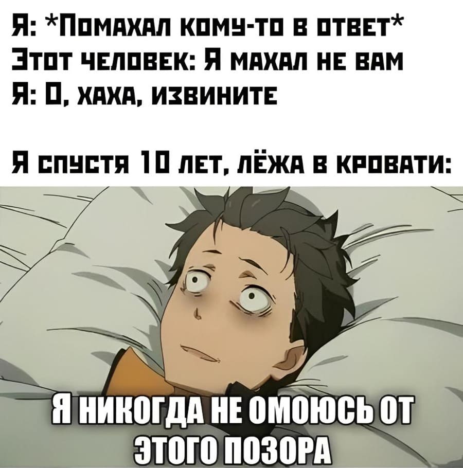 Я: *Помахал кому-то в ответ*
Этот человек: Я махал не вам.
Я: О, ахаха, извините.
Я спустя 10 лет, лёжа в кровати: Мне никогда не отмыться от этого позора...