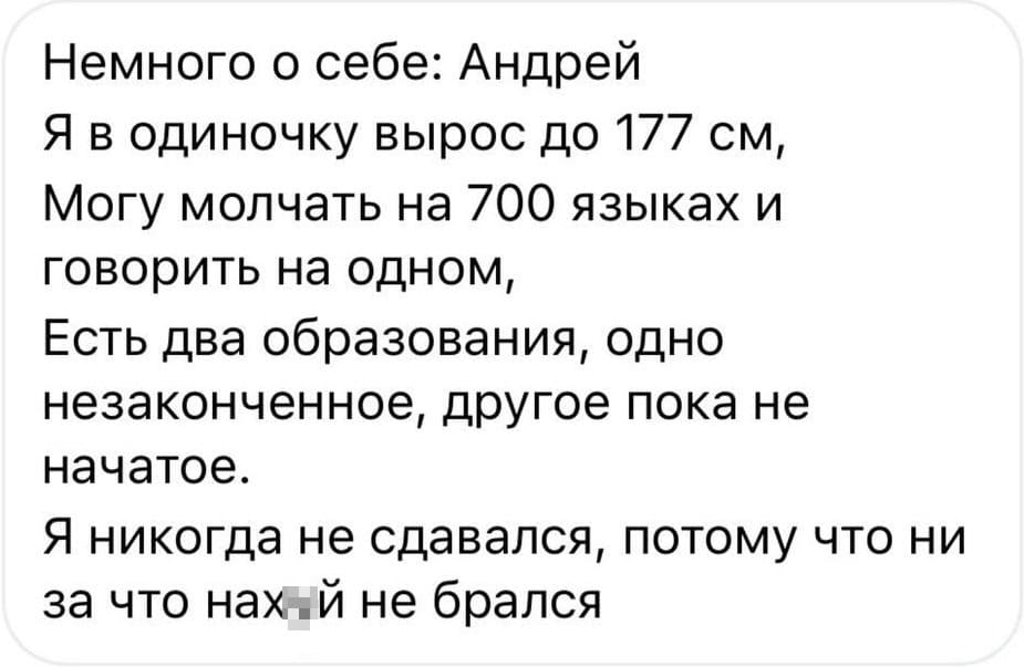 Немного о себе: Андрей
Я в одиночку вырос до 177 см,
Могу молчать на 700 языках и говорить на одном,
Есть два образования, одно незаконченное, другое пока не начатое.
Я никогда не сдавался, потому что ни за что нах*й не брался.
