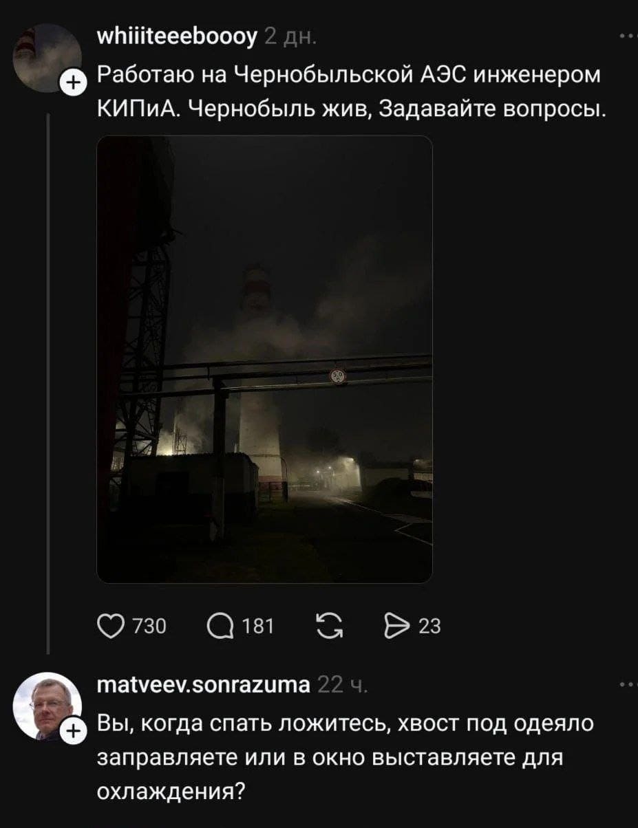 – Работаю на Чернобыльской АЭС инженером КИПИА. Чернобыль жив, Задавайте вопросы.
– Вы, когда спать ложитесь, хвост под одеяло заправляете или в окно выставляете для охлаждения?