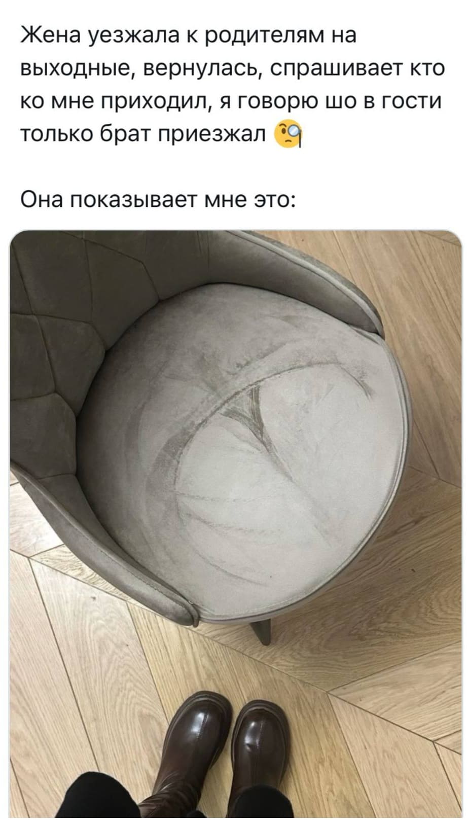 Жена уезжала к родителям на выходные, вернулась, спрашивает кто ко мне приходил, я говорю шо в гости только брат приезжал.
Она показывает мне это: *След на стуле от женской попы*