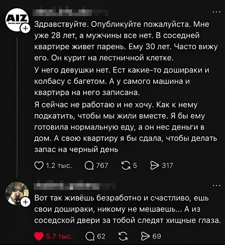 – Здравствуйте. Опубликуйте пожалуйста. Мне уже 28 лет, а мужчины все нет. В соседней квартире живёт парень. Ему 30 лет. Часто вижу его. Он курит на лестничной клетке. У него девушки нет. Ест какие-то дошираки и колбасу с багетом. А у самого машина и квартира на него записана. Я сейчас не работаю и не хочу. Как к нему подкатить, чтобы мы жили вместе. Я бы ему готовила нормальную еду, а он нес деньги в дом. А свою квартиру я бы сдала, чтобы делать запас на черный день.
– Вот так живёшь беззаботно и счастливо, ешь свои дошираки, никому не мешаешь... А из соседской двери за тобой следят хищные глаза.