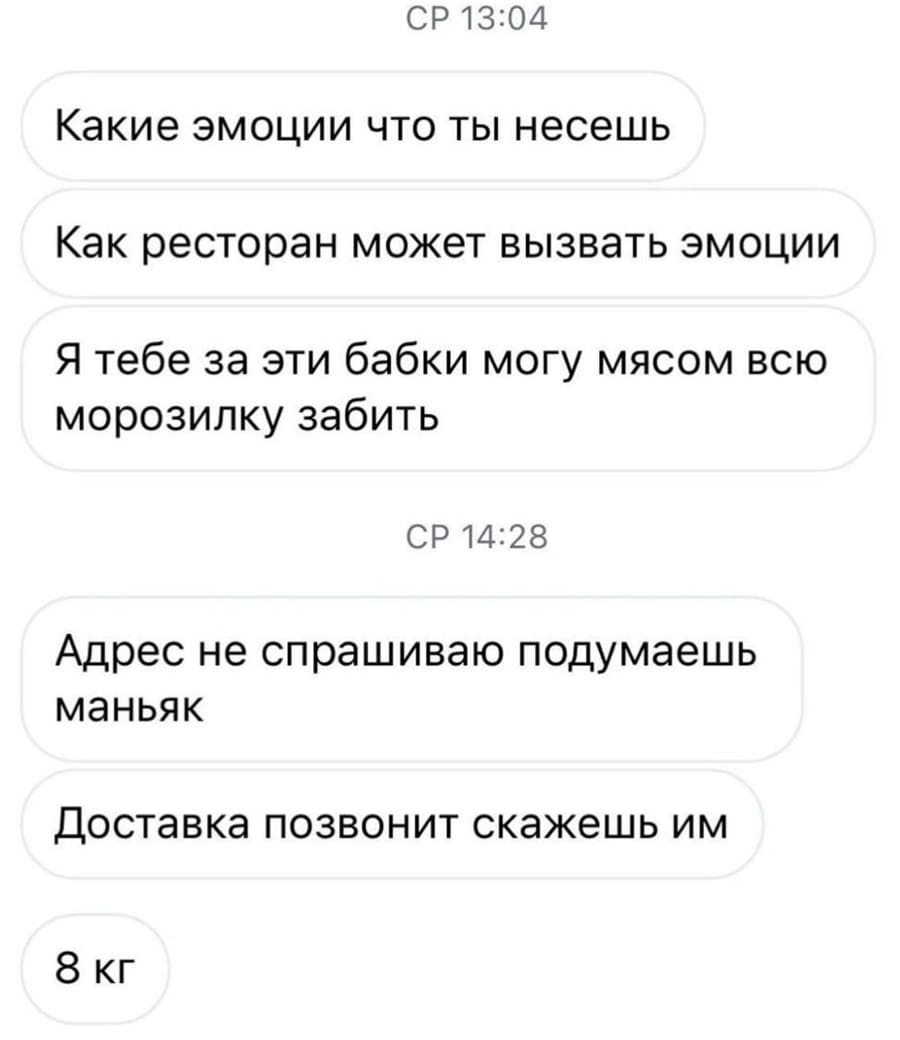 Какие эмоции что ты несешь.
Как ресторан может вызвать эмоции.
Я тебе за эти бабки могу мясом всю морозилку забить.
Адрес не спрашиваю, подумаешь маньяк.
Доставка позвонит скажешь им.
8 кг.