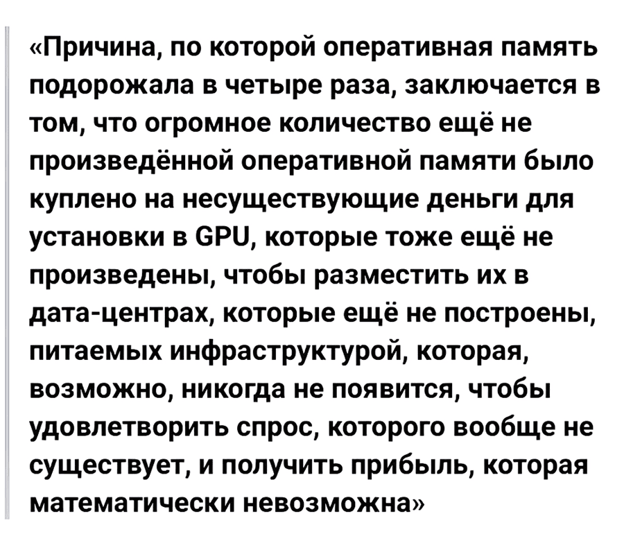 «Причина, по которой оперативная память подорожала в четыре раза, заключается в том, что огромное количество ещё не произведённой оперативной памяти было куплено на несуществующие деньги для установки в GPU, которые тоже ещё не произведены, чтобы разместить их в дата-центрах, которые ещё не построены, питаемых инфраструктурой, которая, возможно, никогда не появится, чтобы удовлетворить спрос, которого вообще не существует, и получить прибыль, которая математически невозможна».