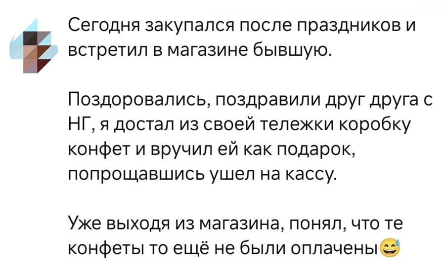 Сегодня закупался после праздников и i встретил в магазине бывшую. Поздоровались, поздравили друг друга с НГ, я достал из своей тележки коробку конфет и вручил ей как подарок, попрощавшись ушел на кассу. Уже выходя из магазина, понял, что те конфеты то ещё не были оплачены.