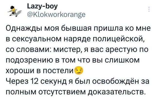 Однажды моя бывшая пришла ко мне в сексуальном наряде полицейской, со словами: «Мистер, я вас арестую по подозрению в том что вы слишком хороши в постели». Через 12 секунд я был освобождён за полным отсутствием доказательств.