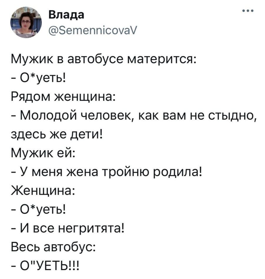 Мужик в автобусе матерится:
– О*уеть!
Рядом женщина:
– Молодой человек, как вам не стыдно, здесь же дети!
Мужик ей:
– У меня жена тройню родила!
– О*уеть!
– И все негритята!
Весь автобус:
– О*УЕТЬ!!!