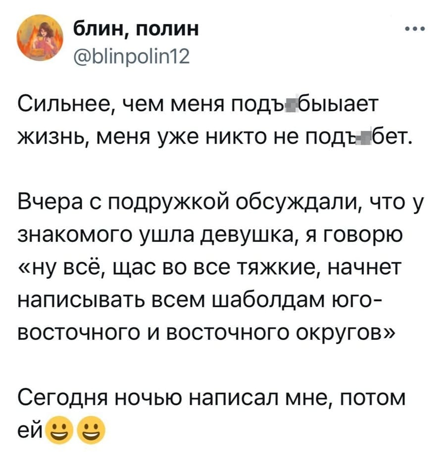 Сильнее, чем меня подъ*бывает жизнь, меня уже никто не подъ*бет. Вчера с подружкой обсуждали, что у знакомого ушла девушка, я говорю «ну всё, щас во все тяжкие, начнет написывать всем шаболдам юго-восточного и восточного округов».
Сегодня ночью написал мне, потом ей.