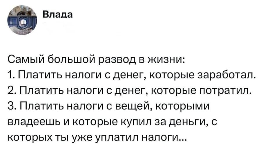 Самый большой развод в жизни:
1. Платить налоги с денег, которые заработал.
2. Платить налоги с денег, которые потратил.
З. Платить налоги с вещей, которыми владеешь и которые купил за деньги, с которых ты уже уплатил налоги...