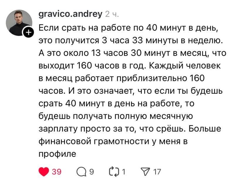 Если срать на работе по 40 минут в день, это получится З часа 33 минуты в неделю. А это около 13 часов 30 минут в месяц, что выходит 160 часов в год. Каждый человек в месяц работает приблизительно 160 часов. И это означает, что если ты будешь срать 40 минут в день на работе, то будешь получать полную месячную зарплату просто за то, что срёшь. Больше финансовой грамотности у меня в профиле.