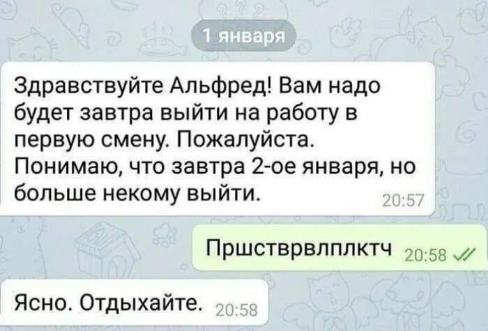 – Здравствуйте Альфред! Вам надо будет завтра выйти на работу в первую смену. Пожалуйста. Понимаю, что завтра 2-ое января, но больше некому выйти.
– Пршстврвлплктч
– Ясно. Отдыхайте.