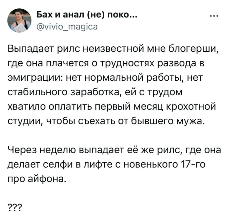 Выпадает рилс неизвестной мне блогерши, где она плачется о трудностях развода в эмиграции: нет нормальной работы, нет стабильного заработка, ей с трудом хватило оплатить первый месяц крохотной студии, чтобы съехать от бывшего мужа.
Через неделю выпадает её же рилс, где она делает селфи в лифте с новенького 17-го про айфона.
???