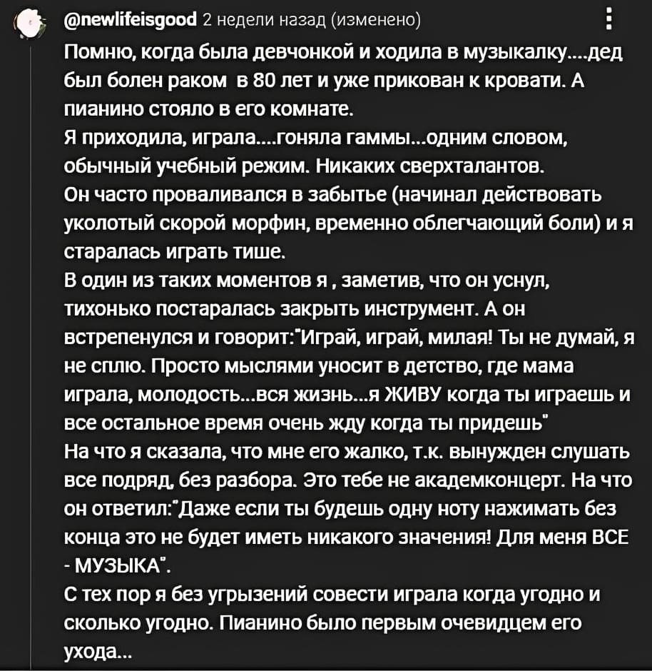 Помню, когда была девчонкой и ходила в музыкалку... дед был болен раком в 80 лет и уже прикован к кровати. А пианино стояло в его комнате. Я приходила, играла....гоняла гаммы...одним словом, обычный учебный режим. Никаких сверхталантов. Он часто проваливался в забытье (начинал действовать уколотый скорой морфин, временно облегчающий боли) и я старалась играть тише. В один из таких моментов я ‚ заметив, что он уснул, тихонько постаралась закрыть инструмент. А он встрепенулся и говорит: «Играй, играй, милая! Ты не думай, я не сплю. Просто мыслями уносит в детство, где мама играла, молодость... ВСЯ жизнь... я ЖИВУ когда ты играешь и все остальное время очень жду когда ты придешь». На что я сказала, что мне его жалко, т.к. вынужден слушать все подряд, без разбора. Это тебе не академконцерт. На что он ответил: «Даже если ты будешь одну ноту нажимать без конца это не будет иметь никакого значения! Для меня ВСЁ – МУЗЫКА».
С тех пор я без угрызений совести играла когда угодно и сколько угодно. Пианино было первым очевидцем его ухода...