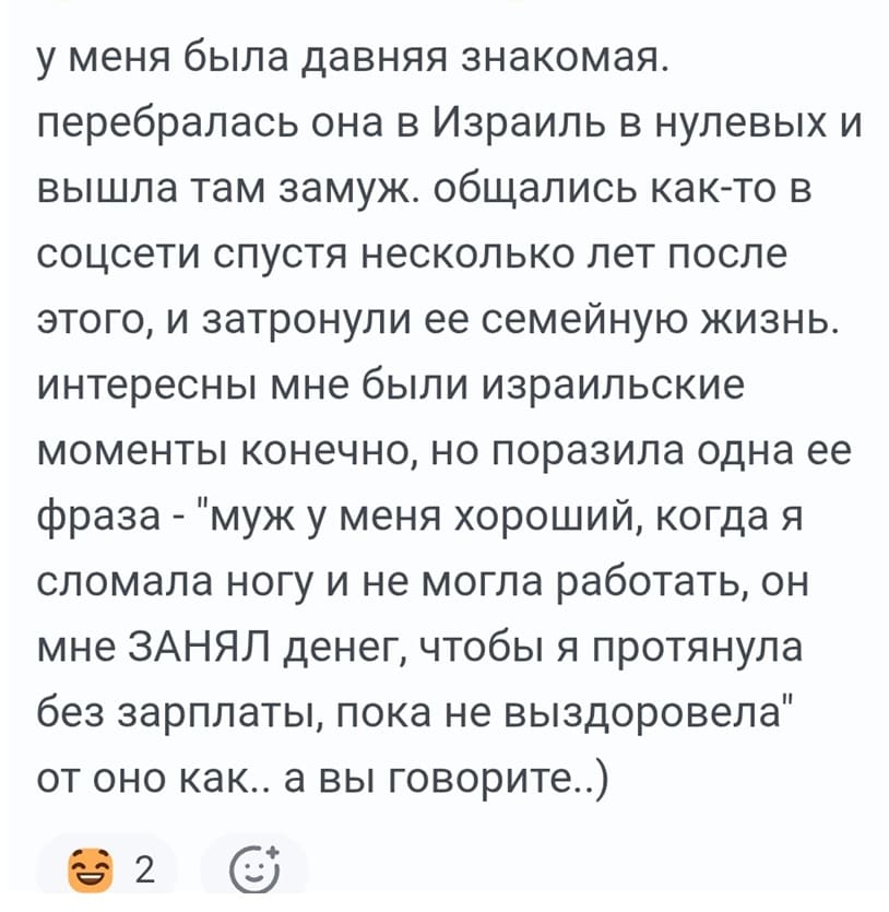 У меня была давняя знакомая, перебралась она в Израиль в нулевых и вышла там замуж. Общались как-то в соцсети спустя несколько лет после этого, и затронули ее семейную жизнь. Интересны мне были израильские моменты конечно, но поразила одна ее фраза – «муж у меня хороший, когда я сломала ногу и не могла работать, он мне ЗАНЯЛ денег, чтобы я протянула без зарплаты, пока не выздоровела» от оно как.. а вы говорите..