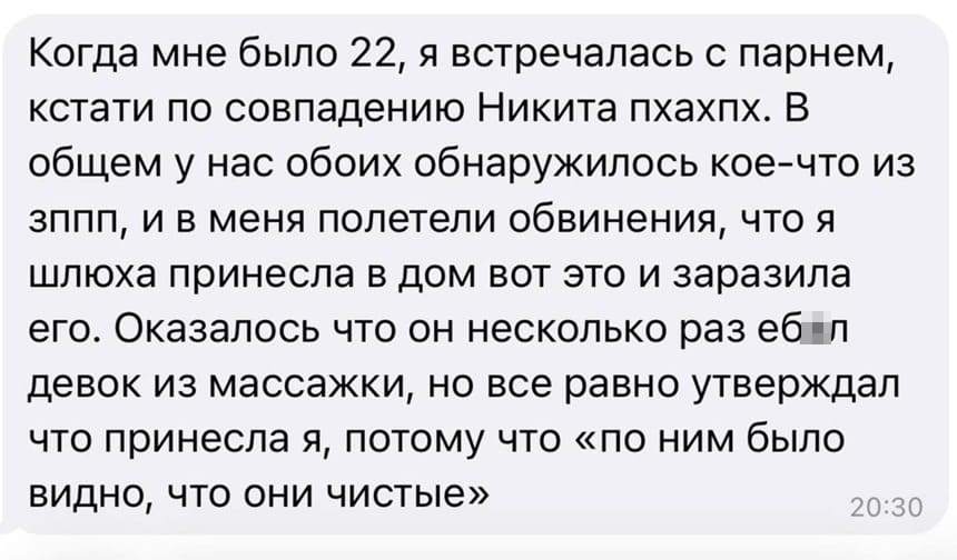 Когда мне было 22, я встречалась с парнем, кстати по совпадению Никита. В общем у нас обоих обнаружилось кое-что из ЗППП, и в меня полетели обвинения, что я шлюха принесла в дом вот это и заразила его. Оказалось что он несколько раз еб***л девок из массажки, но все равно утверждал что принесла я, потому что «по ним было видно, что они чистые».