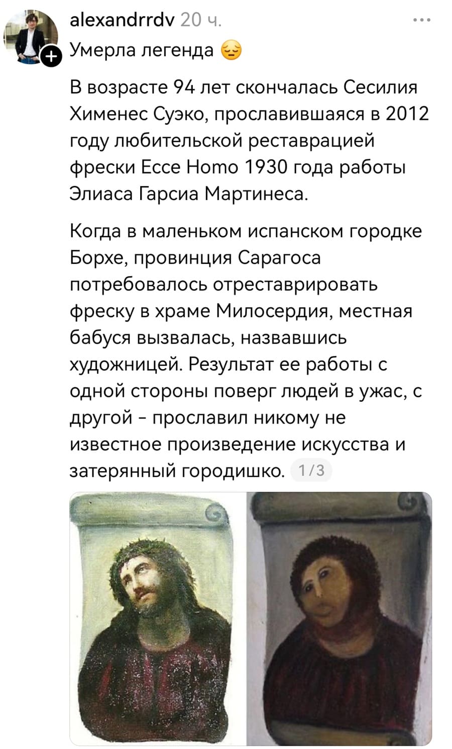 Умерла легенда. В возрасте 94 лет скончалась Сесилия Хименес Суэко, прославившаяся в 2012 году любительской реставрацией фрески Ессе Ното 1930 года работы Элиаса Гарсиа Мартинеса. Когда в маленьком испанском городке Борхе, провинция Сарагоса потребовалось отреставрировать фреску в храме Милосердия, местная бабуся вызвалась, назвавшись художницей. Результат ее работы с одной стороны поверг людей в ужас, с другой – прославил никому не известное произведение искусства и затерянный городишко.