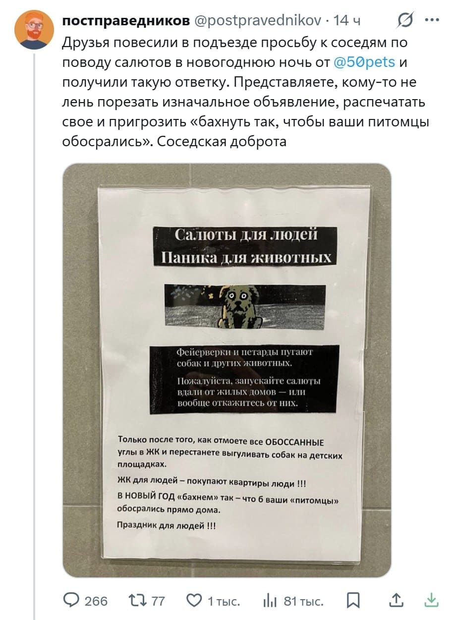 Друзья повесили в подъезде просьбу к соседям по поводу салютов в новогоднюю ночь от и получили такую ответку. Представляете, кому-то не лень порезать изначальное объявление, распечатать свое и пригрозить «бахнуть так, чтобы ваши питомцы обосрались». Соседская доброта.
Салюты для людей
Паника для животных
Фейерверки и петарды пугают собак и других животных.
Пожалуйста, запускайте салюты вдали от жилых домов — или вообще откажитесь от них.
Только после того, как отмоете все ОБОССАННЫЕ углы в ЖК и перестанете выгуливать собак на детских площадках. ЖК для людей — покупают квартиры люди !!! В НОВЫЙ ГОД «бахнем» так — что б ваши «питомцы» обосрались прямо дома. Праздник для людей !!!