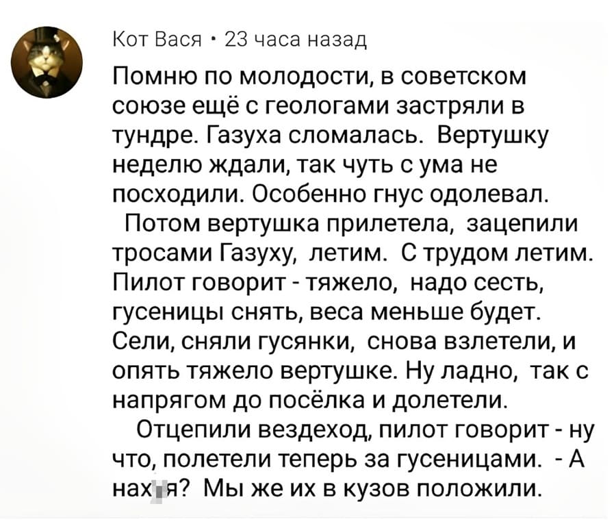 Помню по молодости, в советском союзе ещё с геологами застряли в тундре. Газуха сломалась. Вертушку неделю ждали, так чуть с ума не посходили. Особенно гнус одолевал. Потом вертушка прилетела, зацепили тросами Газуху, летим. С трудом летим. Пилот говорит – тяжело, надо сесть, гусеницы снять, веса меньше будет. Сели, сняли гусянки, снова взлетели, и опять тяжело вертушке. Ну ладно, так с напрягом до посёлка и долетели. Отцепили вездеход, пилот говорит – ну что, полетели теперь за гусеницами. – А нах*я? Мы же их в кузов положили.