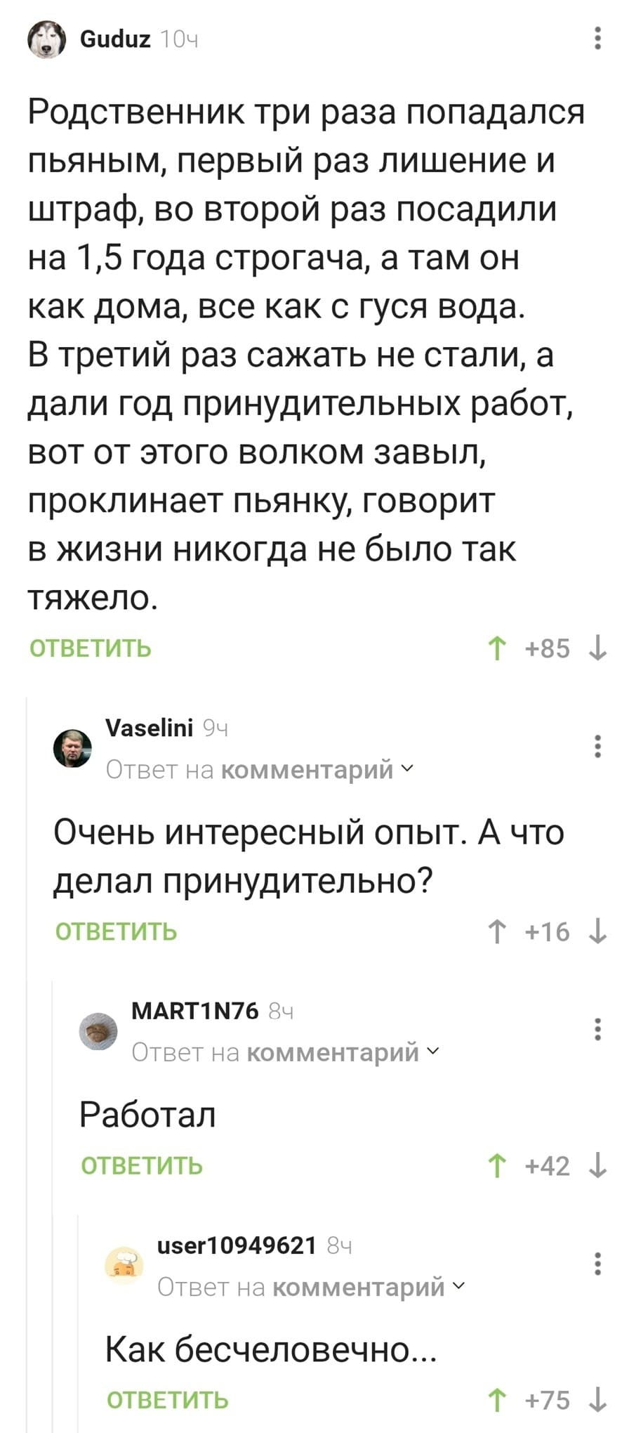 – Родственник три раза попадался пьяным, первый раз лишение и штраф, во второй раз посадили на 1,5 года строгача, а там он как дома, все как с гуся вода. В третий раз сажать не стали, а дали год принудительных работ, вот от этого волком завыл, проклинает пьянку, говорит в жизни никогда не было так тяжело.
– Очень интересный опыт. А что делал принудительно?
– Работал.
– Как бесчеловечно...