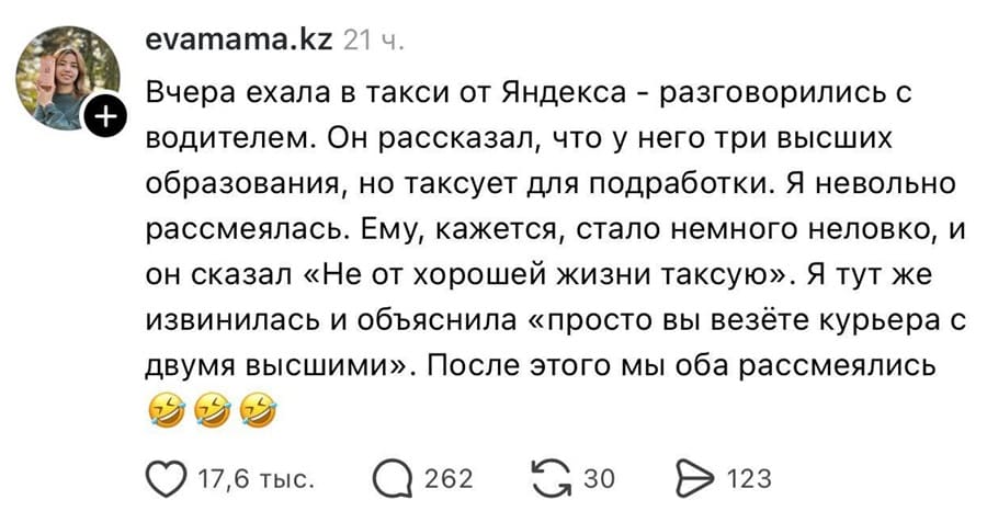 Вчера ехала в такси от Яндекса – разговорились с водителем. Он рассказал, что у него три высших образования, но таксует для подработки. Я невольно рассмеялась. Ему, кажется, стало немного неловко, и он сказал «Не от хорошей жизни таксую». Я тут же извинилась и объяснила «просто вы везёте курьера с двумя высшими». После этого мы оба рассмеялись.