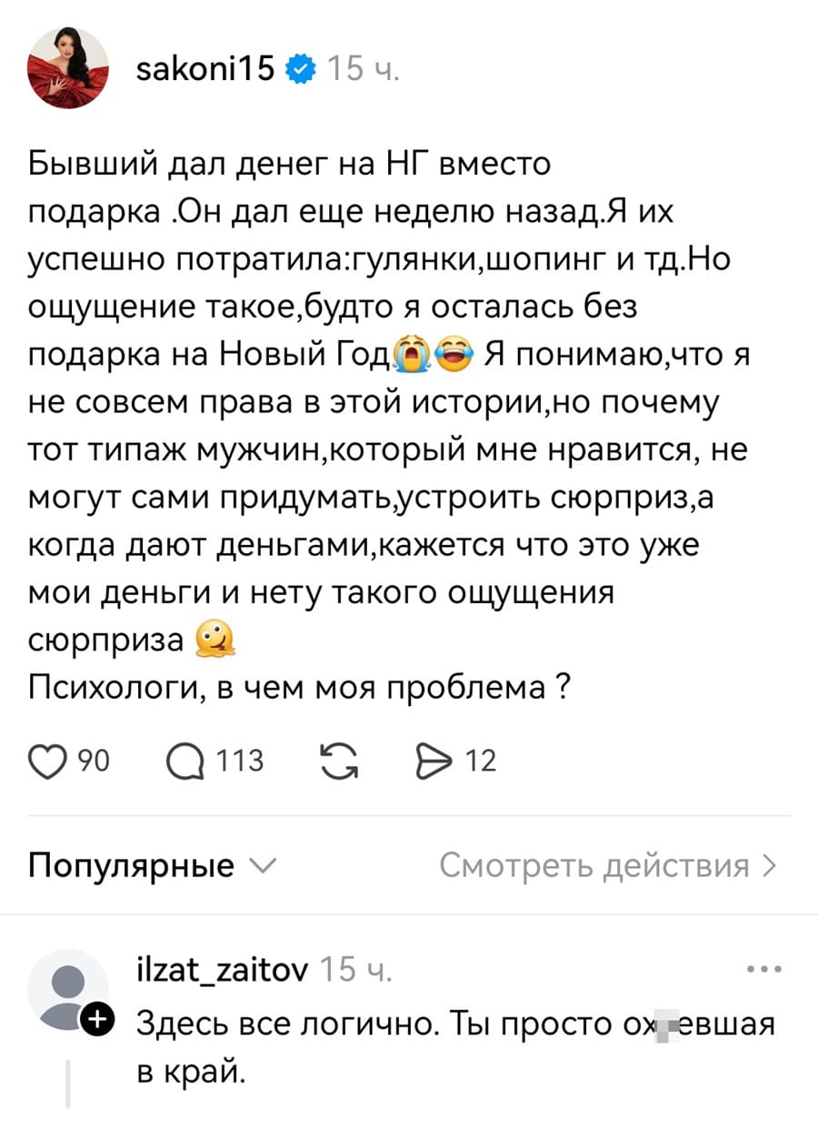 – Бывший дал денег на НГ вместо подарка .OH дал еще неделю назад. Я их успешно потратила: гулянки, шопинг и тд. Но ощущение такое, будто я осталась без подарка на Новый Год. Я понимаю, что я не совсем права в этой истории, но почему тот типаж мужчин, который мне нравится, не могут сами придумать и устроить сюрприз, а когда дают деньгами, кажется что это уже мои деньги и нету такого ощущения сюрприза? Психологи, в чем моя проблема ?
– Здесь все логично. Ты просто ох*евшая.