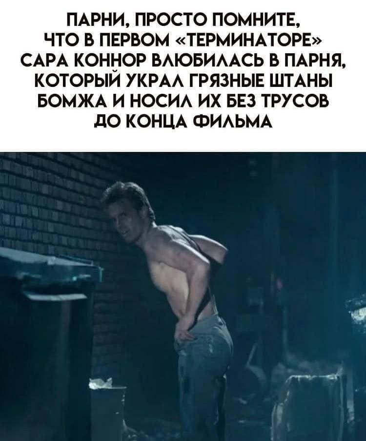 Парни, просто помните, что в первом «Терминаторе» Сара Коннор влюбилась в парня, который украл грязные штаны бомжа и носил их без трусов до конца фильма.