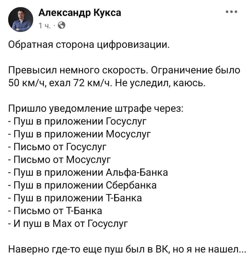 Обратная сторона цифровизации.
Превысил немного скорость. Ограничение было 50 км/ч, ехал 72 км/ч. Не уследил, каюсь.
Пришло уведомление штрафе через:
– Пуш в приложении Госуслуг
– Пуш в приложении Мосуслуг
– Письмо от Госуслуг
– Письмо от Мосуслуг
– Пуш в приложении Альфа-Банка
– Пуш в приложении Сбербанка
– Пуш в приложении Т-Банка
– Письмо от Т-Банка
– И пуш в Мах от Госуслуг
Наверно где-то еще пуш был в ВК, но я не нашёл...