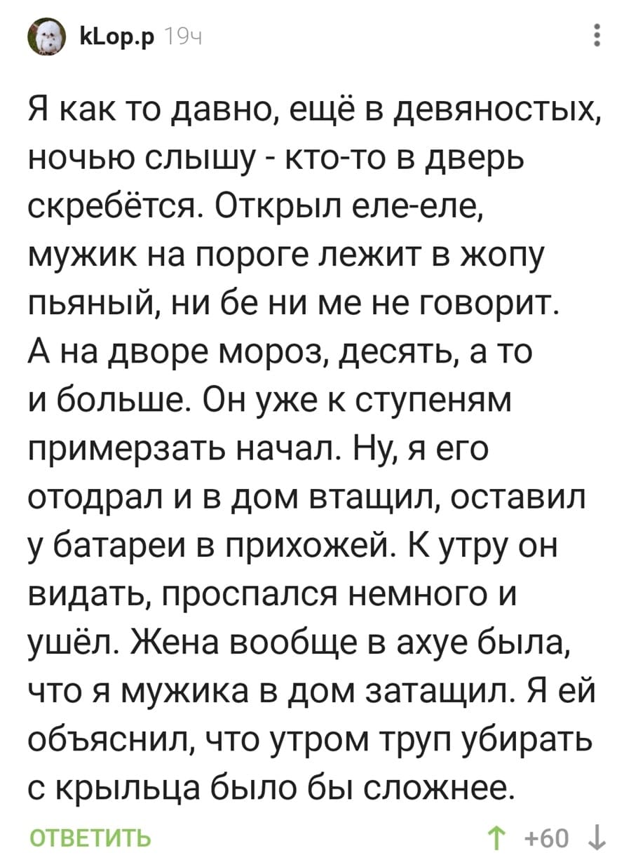 Я как то давно, ещё в девяностых, ночью слышу – кто-то в дверь скребётся. Открыл еле-еле, мужик на пороге лежит в жопу пьяный, ни бе ни ме не говорит. А на дворе мороз, десять, а то и больше. Он уже к ступеням примерзать начал. Ну, я его отодрал и в дом втащил, оставил у батареи в прихожей. К утру он видать, проспался немного и ушёл. Жена вообще в ахуе была, что я мужика в дом затащил. Я ей объяснил, что утром труп убирать с крыльца было бы сложнее.