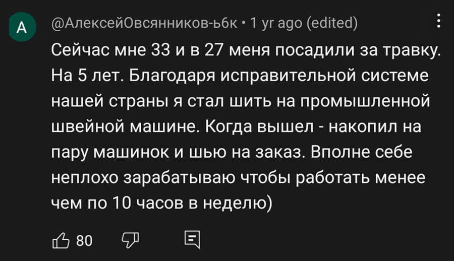Сейчас мне 33 и в 27 меня посадили за травку. На 5 лет. Благодаря исправительной системе нашей страны я стал шить на промышленной швейной машине. Когда вышел – накопил на пару машинок и шью на заказ. Вполне себе неплохо зарабатываю чтобы работать менее чем по 10 часов в неделю.