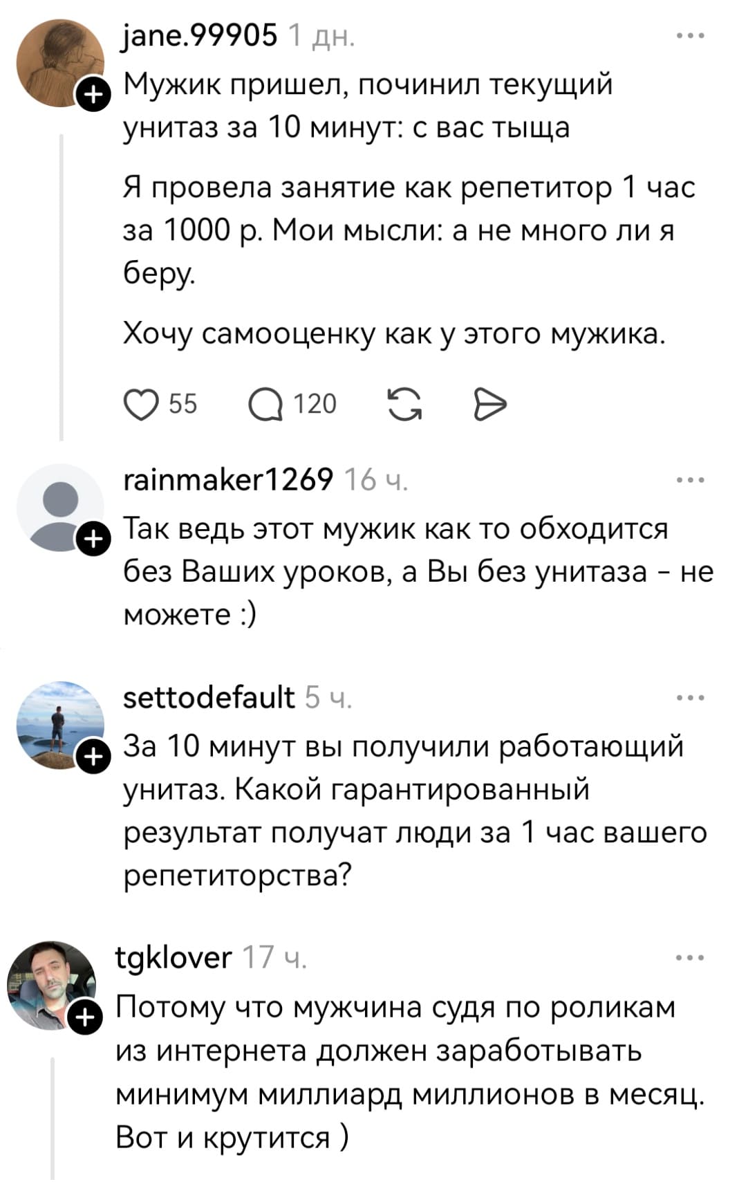– Мужик пришел, починил текущий унитаз за 10 минут: с вас тыща. Я провела занятие как репетитор 1 час за 1000 р. Мои мысли: а не много ли я беру. Хочу самооценку как у этого мужика.
– Так ведь этот мужик как то обходится без Ваших уроков, а Вы без унитаза – не можете.
– За 10 минут вы получили работающий унитаз. Какой гарантированный результат получат люди за 1 час вашего репетиторства?
– Потому что мужчина судя по роликам из интернета должен зарабатывать минимум миллиард миллионов в месяц. Вот и крутится.