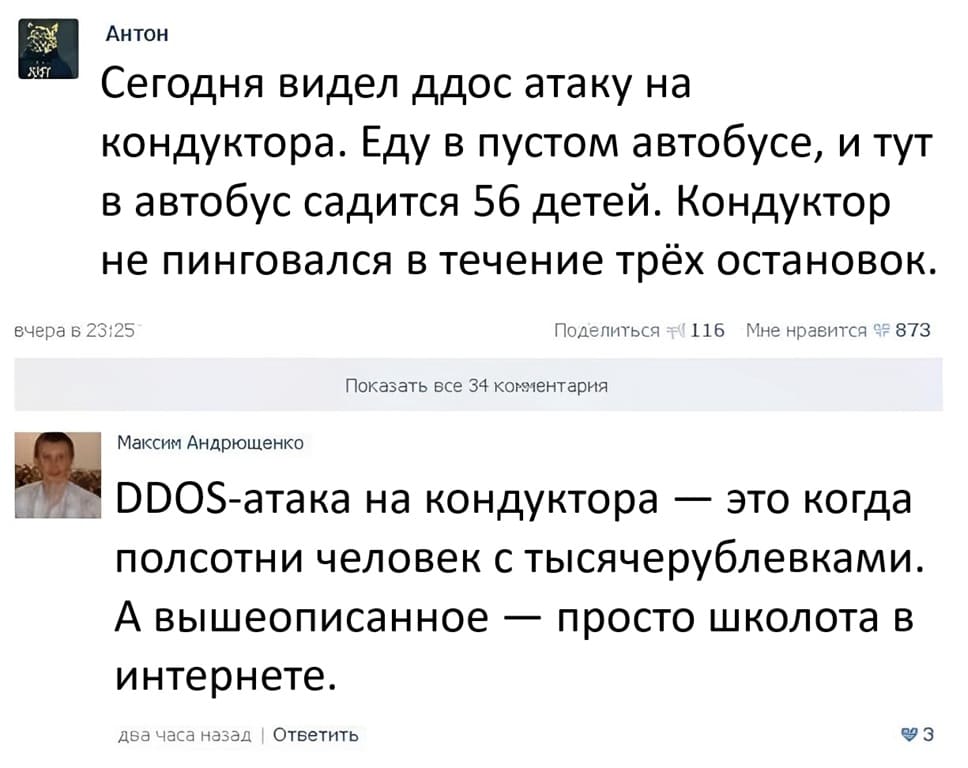 – Сегодня видел ддос атаку на кондуктора. Еду в пустом автобусе, и тут в автобус садится 56 детей. Кондуктор не пинговался в течение трёх остановок.
– DDOS-атака на кондуктора — это когда полсотни человек с тысячерублёвками. А вышеописанное — просто школота в интернете.