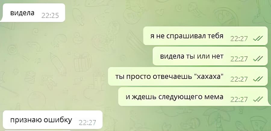 – Видела.
– Я не спрашивал тебя видела ты или нет, ты просто отвечаешь «хахаха» и ждешь следующего мема.
– Признаю ошибку.
