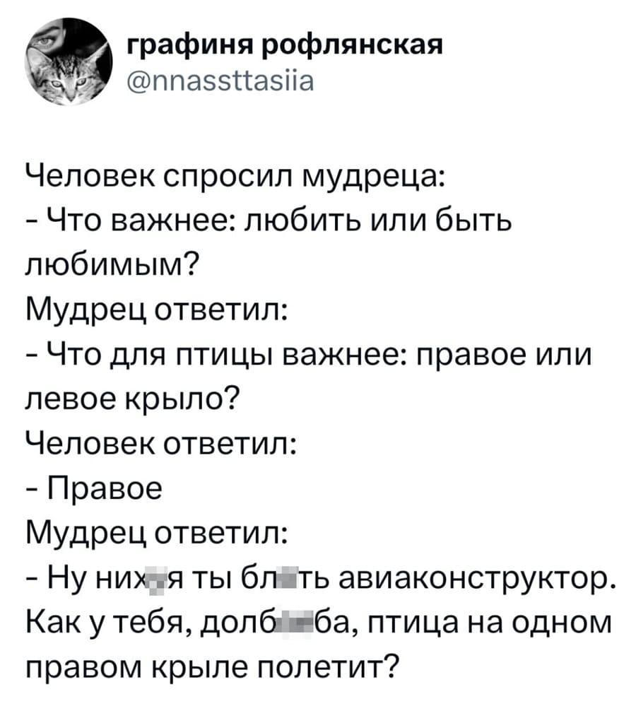 Человек спросил мудреца:
– Что важнее: любить или быть любимым?
Мудрец ответил:
– Что для птицы важнее: правое или левое крыло?
Человек ответил:
– Правое.
Мудрец ответил:
– Ну них*я ты бл*ть авиаконструктор. Как у тебя, долб**ба, птица на одном правом крыле полетит?
