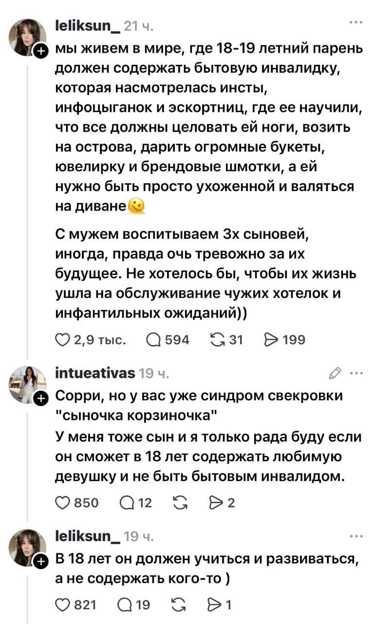 – Мы живём в мире, где 18-19 летний парень должен содержать бытовую инвалидку, которая насмотрелась инсты, инфоцыганок и эскортниц, где её научили, что все должны целовать ей ноги, возить на острова, дарить огромные букеты, ювелирку и брендовые шмотки, а ей нужно быть просто ухоженной и валяться на диване. С мужем воспитываем 3-х сыновей, иногда, правда очь тревожно за их будущее. Не хотелось бы, чтобы их жизнь ушла на обслуживание чужих хотелок и инфантильных ожиданий))
– Сорри, но у вас уже синдром свекровки «сыночка корзиночка». У меня тоже сын и я только рада буду если он сможет в 18 лет содержать любимую девушку и не быть бытовым инвалидом.
– В 18 лет он должен учиться и развиваться, а не содержать кого-то )