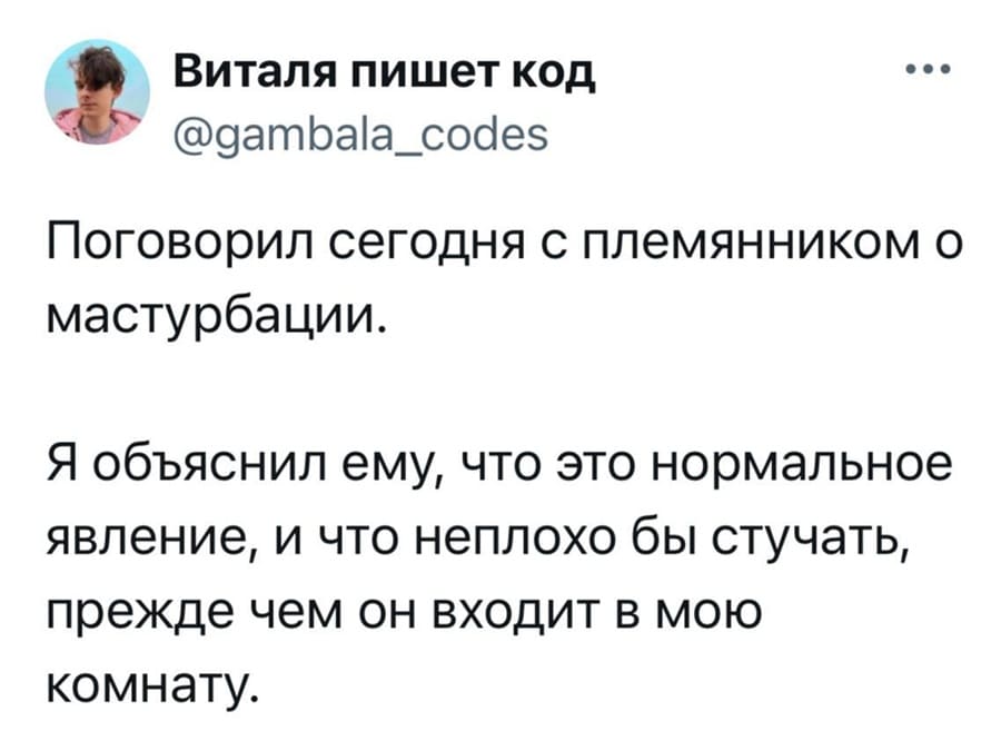 Поговорил сегодня с племянником о мастурбации.
Я объяснил ему, что это нормальное явление, и что неплохо бы стучать, прежде чем он входит в мою комнату.