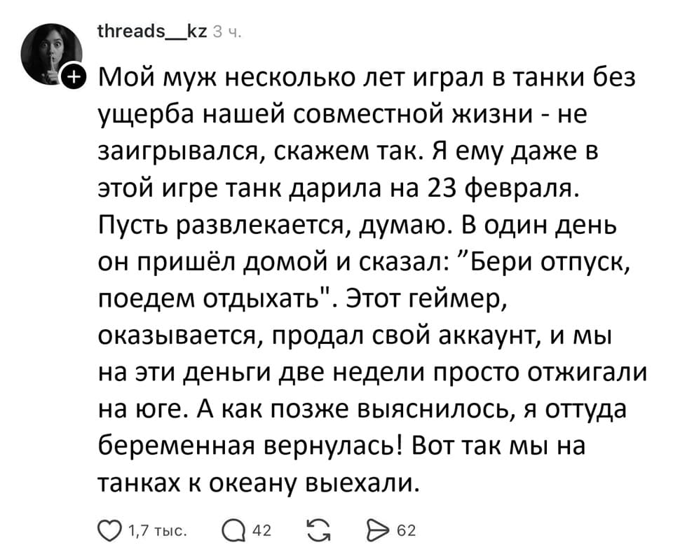 Мой муж несколько лет играл в танки без ущерба нашей совместной жизни – не заигрывался, скажем так. Я ему даже в этой игре танк дарила на 23 февраля. Пусть развлекается, думаю. В один день он пришёл домой и сказал: «Бери отпуск, поедем отдыхать». Этот геймер, оказывается, продал свой аккаунт, и мы на эти деньги две недели просто отжигали на юге. А как позже выяснилось, я оттуда беременная вернулась! Вот так мы на танках к океану выехали.