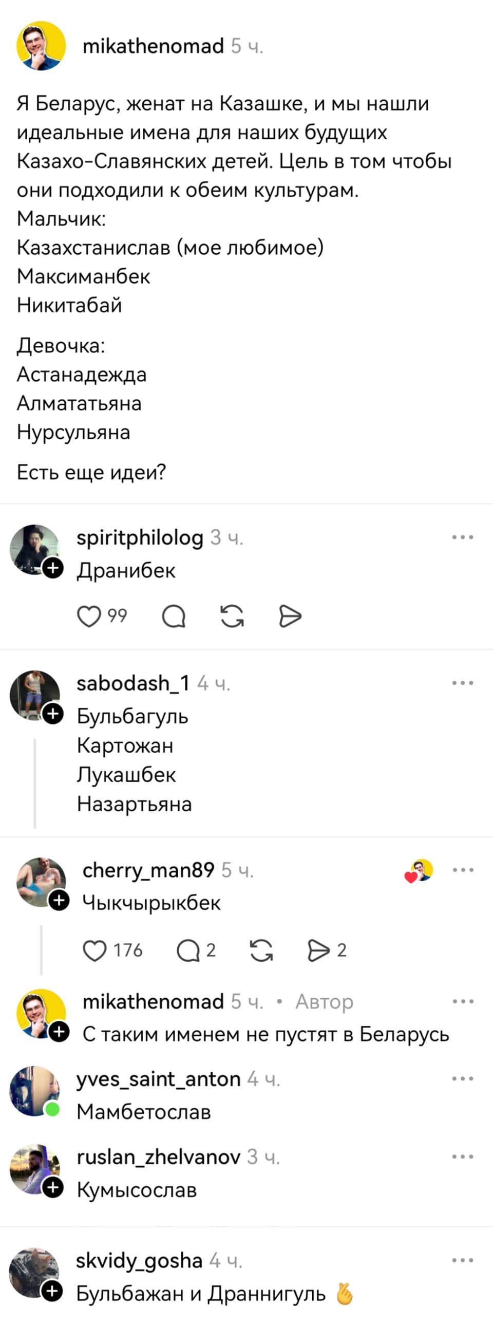 – Я Беларус, женат на Казашке, и мы нашли идеальные имена для наших будущих Казахо-Славянских детей. Цель в том чтобы они подходили к обеим культурам. Мальчик: Казахстанислав (мое любимое), Максиманбек, Никитабай, Девочка: Астанадежда, Алмататьяна, Нурсульяна. Есть ещё идеи?
– Дранибек.
– Бульбагуль. Картожан. Лукашбек. Назартьяна.
– Чыкчырыкбек.
– С таким именем не пустят в Беларусь.
– Мамбетослав.
– Кумысослав.
– Бульбажан и Драннигуль.