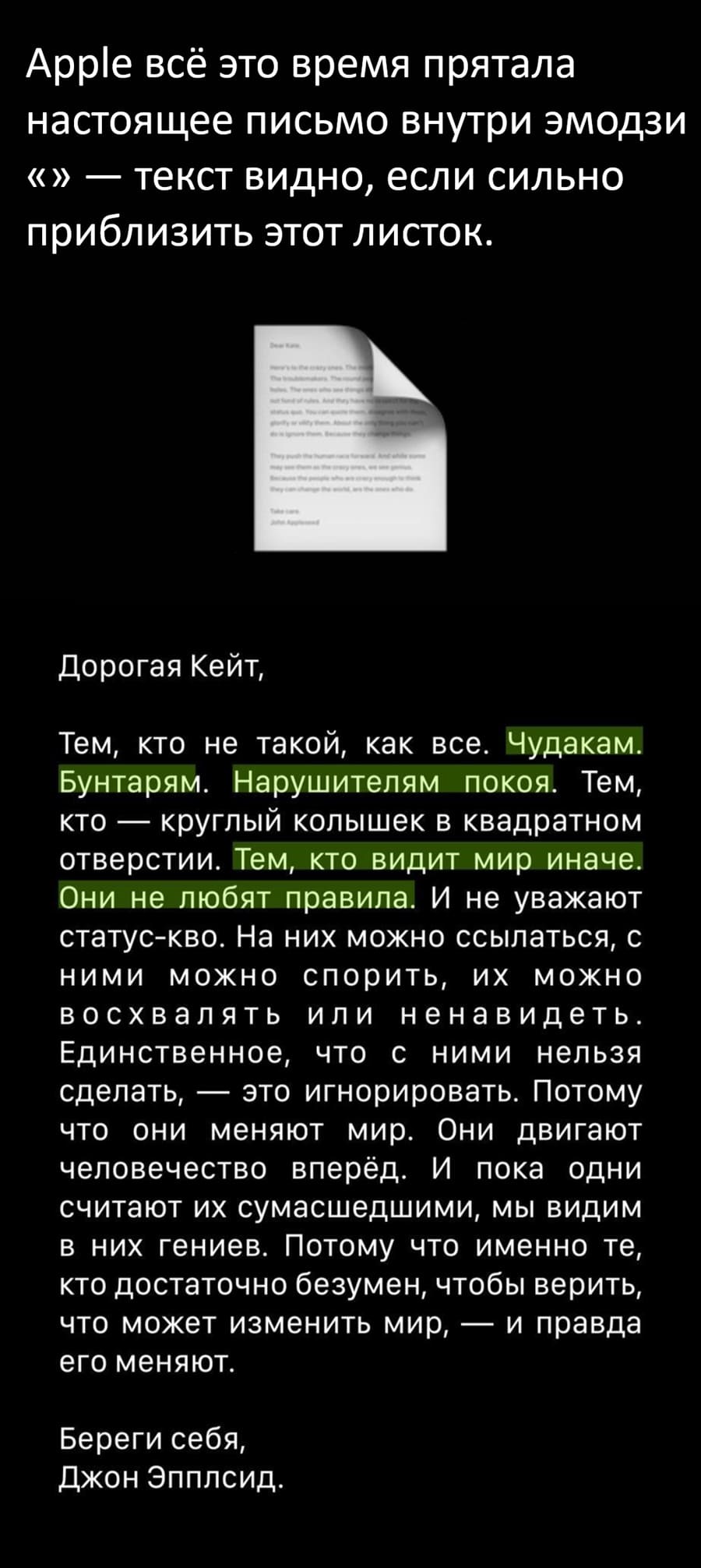 Apple всё это время прятала настоящее письмо внутри эмодзи «» — текст видно, если сильно приблизить этот листок.
Дорогая Кейт, тем, кто не такой, как все. Чудакам. Бунтарям. Нарушителям покоя. Тем, кто — круглый колышек в квадратном отверстии. Тем, кто видит мир иначе. Они не любят правила. И не уважают статус-кво. На них можно ссылаться, с ними можно спорить, их можно восхвалять или ненавидеть. Единственное, что с ними нельзя сделать, — это игнорировать. Потому что они меняют мир. Они двигают человечество вперёд. И пока одни считают их сумасшедшими, мы видим в них гениев. Потому что именно те, кто достаточно безумен, чтобы верить, что может изменить мир, — и правда его меняют. Береги себя, Джон Эпплсид.