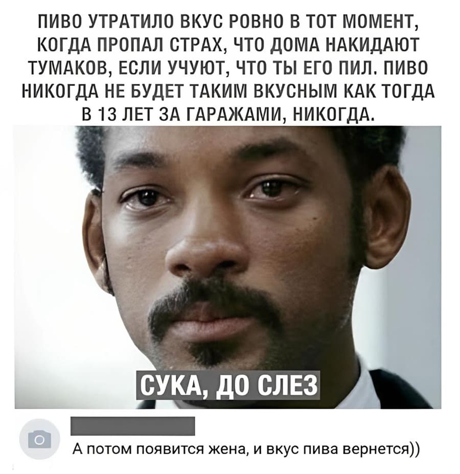 ПИВО УТРАТИЛО ВКУС РОВНО В ТОТ МОМЕНТ, КОГДА ПРОПАЛ СТРАХ, ЧТО ДОМА НАКИДАЮТ ТУМАКОВ, ЕСЛИ УЧУЮТ, ЧТО ТЫ ЕГО ПИЛ. ПИВО НИКОГДА НЕ БУДЕТ ТАКИМ ВКУСНЫМ КАК ТОГДА B 13 ЛЕТ ЗА ГАРАЖАМИ, НИКОГДА.
– А потом появится жена, и вкус пива вернётся.