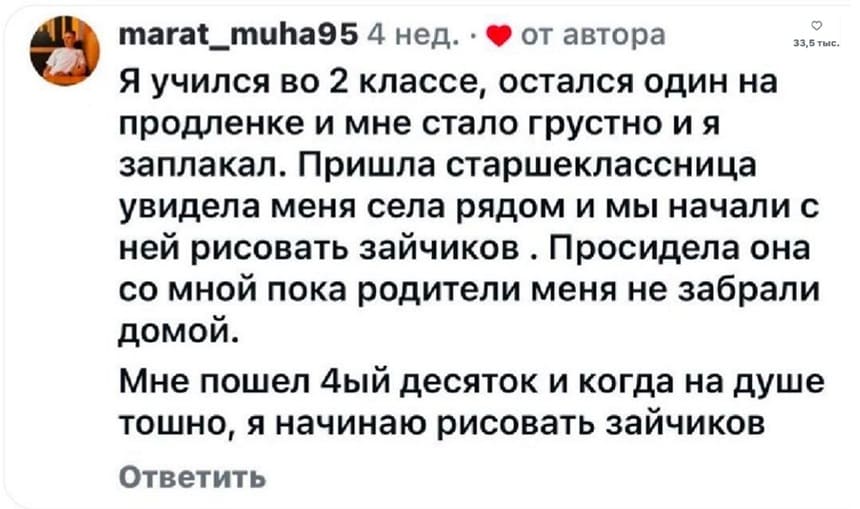 Я учился во 2 классе, остался один на продленке и мне стало грустно и я заплакал. Пришла старшеклассница увидела меня села рядом и мы начали с ней рисовать зайчиков. Просидела она со мной пока родители меня не забрали домой.
Мне пошел четвёртый десяток и когда на душе тошно, я начинаю рисовать зайчиков.