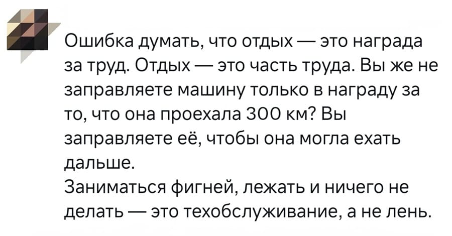 Ошибка думать, что отдых — это награда за труд. Отдых — это часть труда. Вы же не
заправляете машину только в награду за то, что она проехала 300 км? Вы заправляете её, чтобы она могла ехать дальше.
Заниматься фигней, лежать и ничего не делать — это техобслуживание, а не лень.