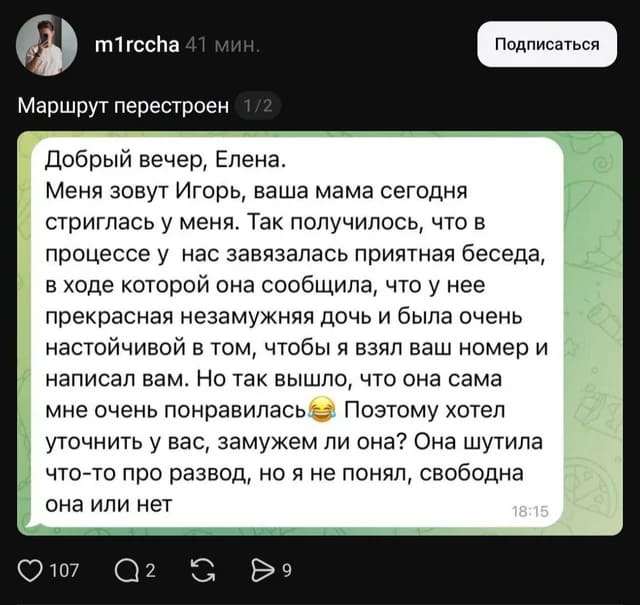 *Маршрут перестроен*
– Добрый вечер, Елена. Меня зовут Игорь, ваша мама сегодня стриглась у меня. Так получилось, что в процессе у нас завязалась приятная беседа, в ходе которой она сообщила, что у нее прекрасная незамужняя дочь и была очень настойчивой в том, чтобы я взял ваш номер и написал вам. Но так вышло, что она сама мне очень понравилась. Поэтому хотел уточнить у вас, замужем ли она? Она шутила что-то про развод, но я не понял, свободна она или нет.