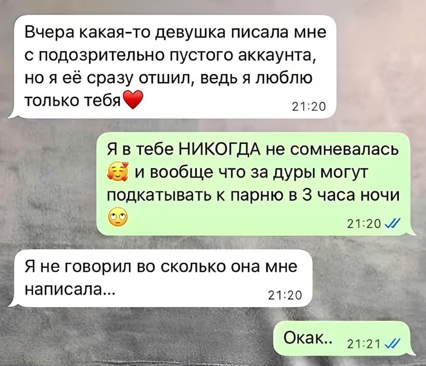– Вчера какая-то девушка писала мне с подозрительно пустого аккаунта, но я её сразу отшил, ведь я люблю только тебя.
– Я в тебе НИКОГДА не сомневалась и вообще что за дуры могут подкатывать к парню в З часа ночи.
– Я не говорил во сколько она мне написала...
– Окак..