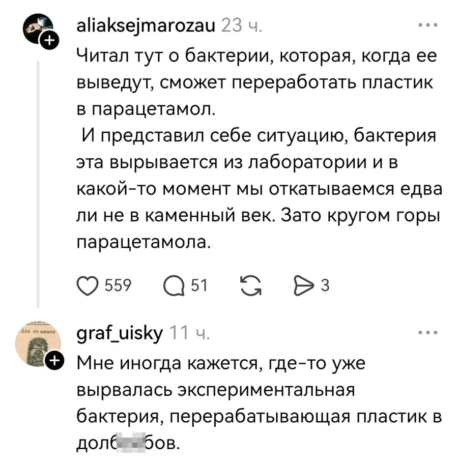– Читал тут о бактерии, которая, когда её выведут, сможет переработать пластик в парацетамол. И представил себе ситуацию, бактерия эта вырывается из лаборатории и в какой-то момент мы откатываемся едва ли не в каменный век. Зато кругом горы парацетамола.
– Мне иногда кажется, где-то уже вырвалась экспериментальная бактерия, перерабатывающая пластик в долб***бов.