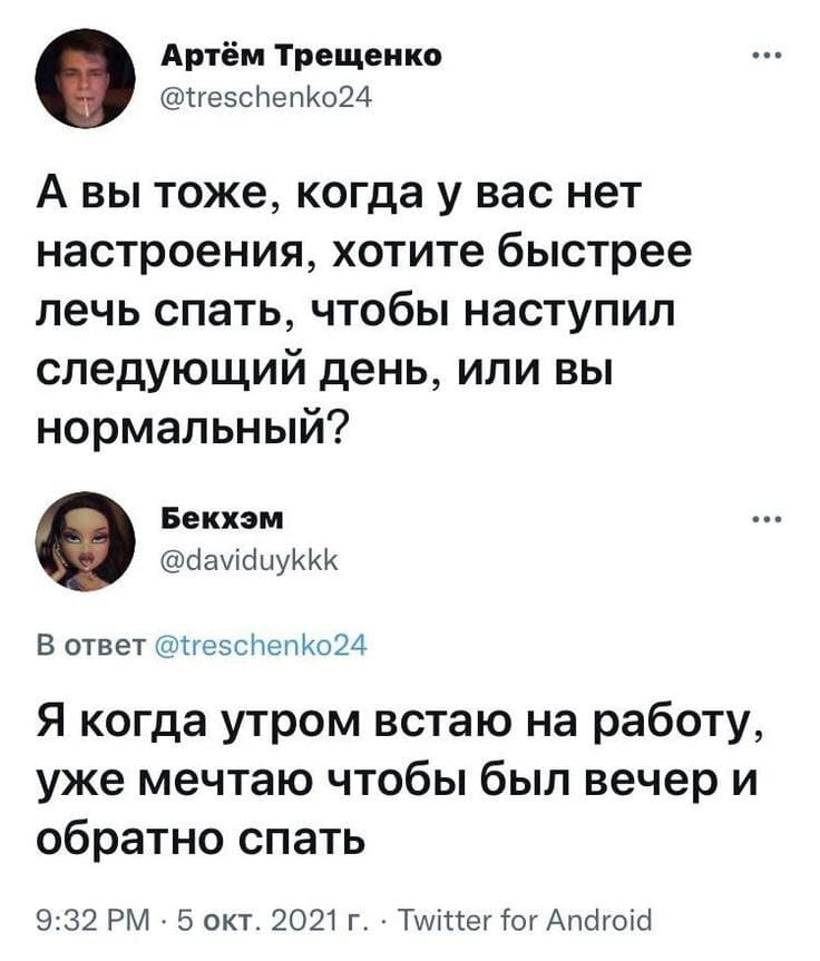 – А вы тоже, когда у вас нет настроения, хотите быстрее лечь спать, чтобы наступил следующий день, или вы нормальный?
– Я когда утром встаю на работу, уже мечтаю чтобы был вечер и обратно спать.