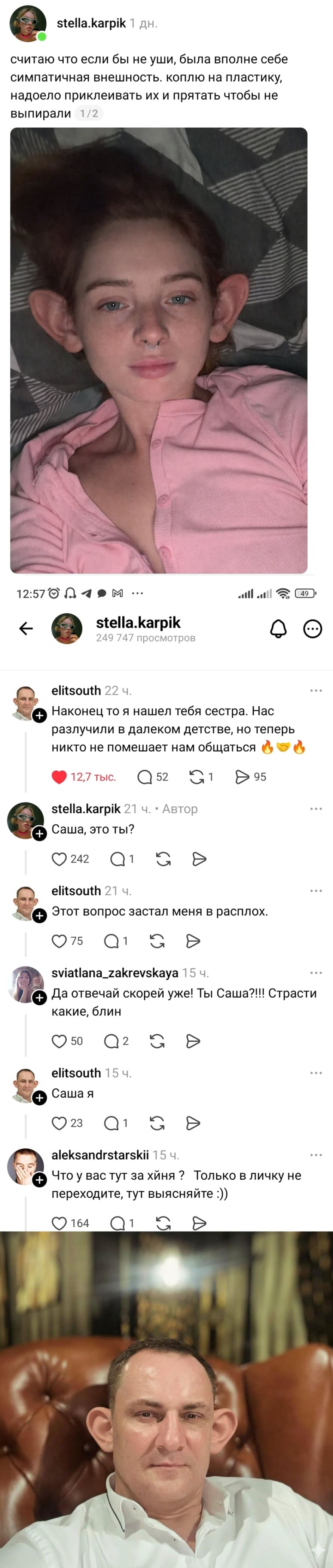– Считаю что если бы не уши, была вполне себе симпатичная внешность. Коплю на пластику, надоело приклеивать их и прятать чтобы не выпирали.
– Наконец то я нашел тебя сестра. Нас разлучили в далеком детстве, но теперь никто не помешает нам общаться.
– Саша, это ты?
– Этот вопрос застал меня в расплох.
– Да отвечай скорей уже! Ты Саша?!!! Страсти какие, блин.
– Саша я.
– Что у вас тут за хйня ? Только в личку не переходите, тут выясняйте!