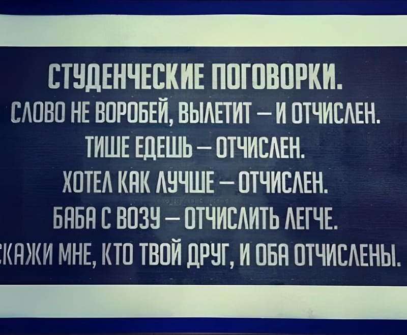 СТУДЕНЧЕСКИЕ ПОГОВОРКИ.
СЛОВО НЕ ВОРОБЕЙ, ВЫЛЕТИТ — И ОТЧИСЛЕН.
ТИШЕ ЕДЕШЬ — ОТЧИСЛЕН.
ХОТЕЛ КАК ЛУЧШЕ — ОТЧИСЛЕН.
БАБА С ВОЗУ — ОТЧИСЛИТЬ ЛЕГЧЕ.
СКАЖИ МНЕ, КТО ТВОЙ ДРУГ, И ОБА ОТЧИСЛЕНЫ.