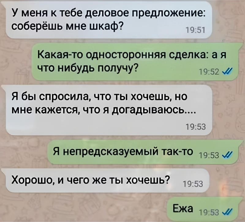 – У меня к тебе деловое предложение: соберёшь мне шкаф?
– Какая-то односторонняя сделка: а я что-нибудь получу?
– Я бы спросила, что ты хочешь, но мне кажется, что я догадываюсь...
– Я непредсказуемый так-то.
– Хорошо, и чего же ты хочешь?
– Ежа.