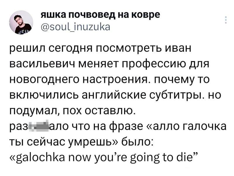 Решил сегодня посмотреть «Иван Васильевич» меняет профессию для новогоднего настроения. Почему-то включились английские субтитры. Но подумал, пох оставлю.
Разнесло что на фразе «алло Галочка ты сейчас умрешь» было: «Galochka now you’re going to die».