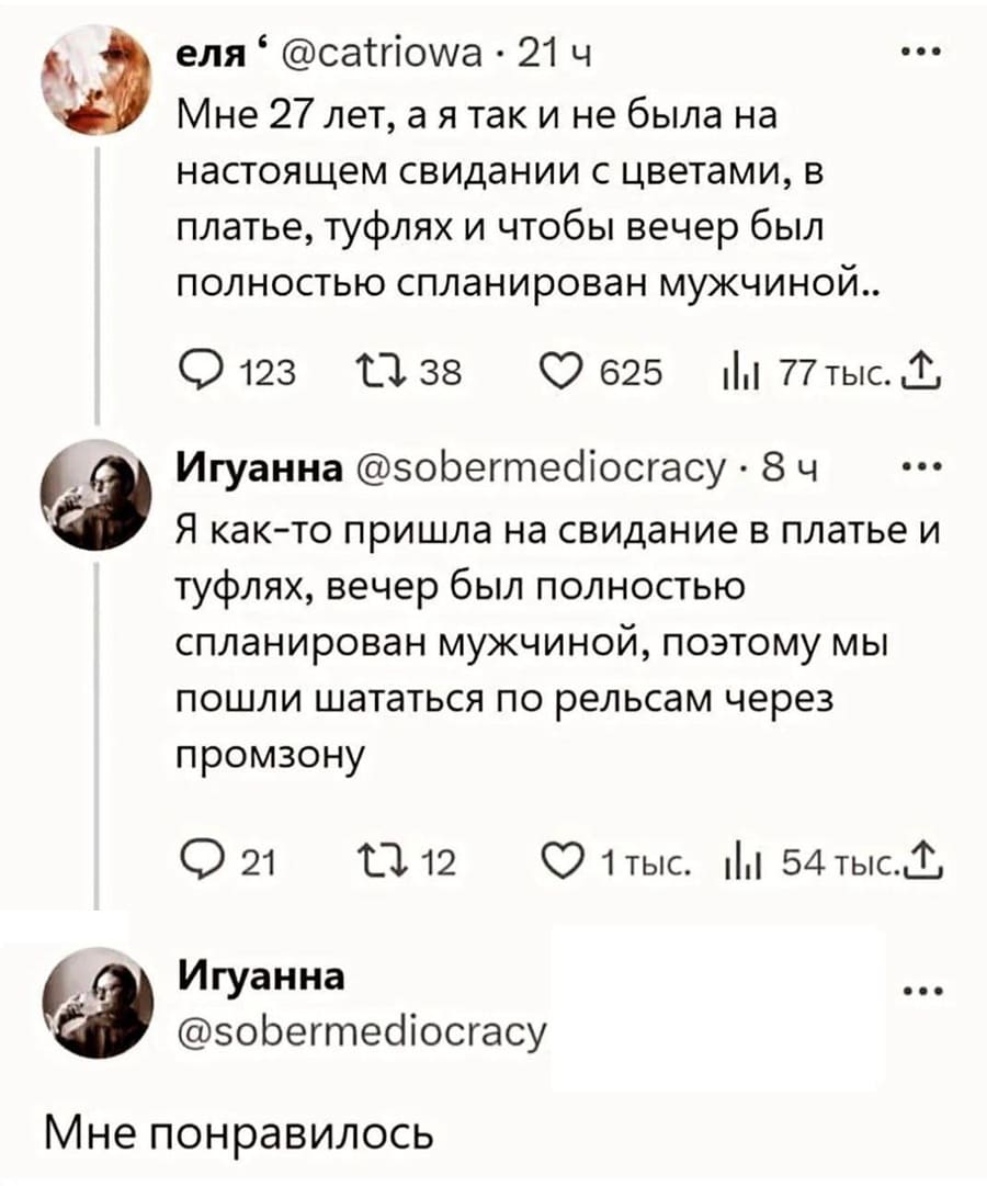 – A Мне 27 лет, а я так и не была на настоящем свидании с цветами, в платье, туфлях и чтобы вечер был полностью спланирован мужчиной..
– Я как-то пришла на свидание в платье и туфлях, вечер был полностью спланирован мужчиной, поэтому мы пошли шататься по рельсам через промзону. Мне понравилось.